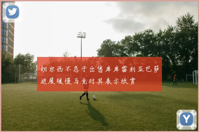切尔西不急于出售库库雷利亚巴萨进展缓慢马竞对其表示欣赏