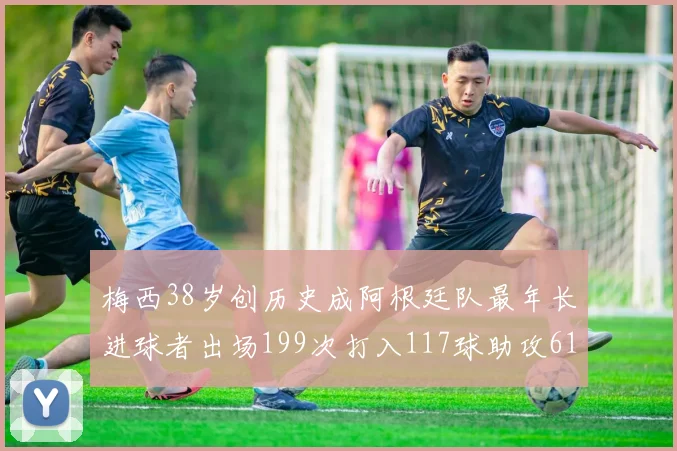 梅西38岁创历史成阿根廷队最年长进球者出场199次打入117球助攻61次
