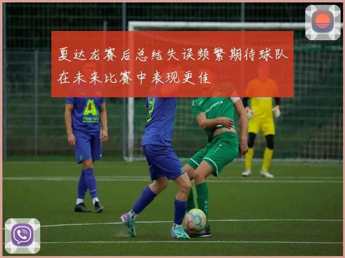 夏达龙赛后总结失误频繁期待球队在未来比赛中表现更佳