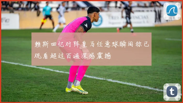 赖斯回忆对阵皇马任意球瞬间称已观看超过百遍深感震撼