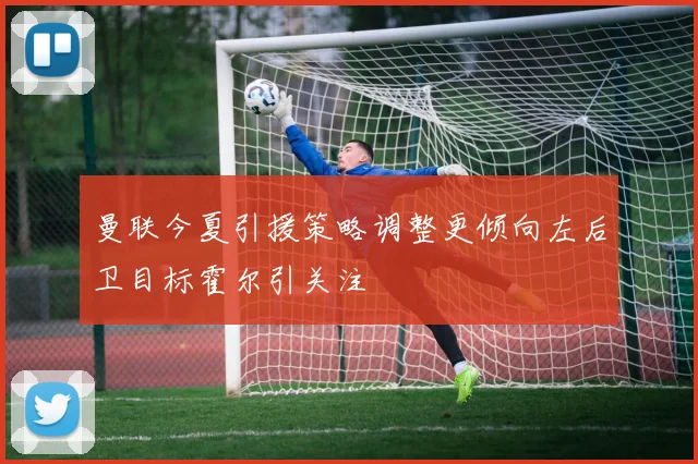 曼联今夏引援策略调整更倾向左后卫目标霍尔引关注