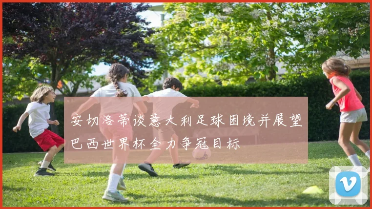 安切洛蒂谈意大利足球困境并展望巴西世界杯全力争冠目标