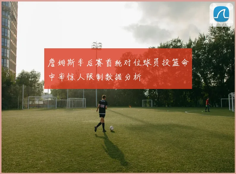 詹姆斯季后赛首轮对位球员投篮命中率惊人限制数据分析