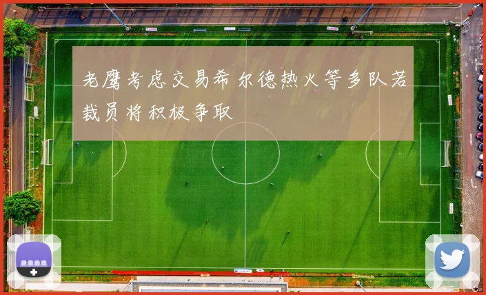 老鹰考虑交易希尔德热火等多队若裁员将积极争取