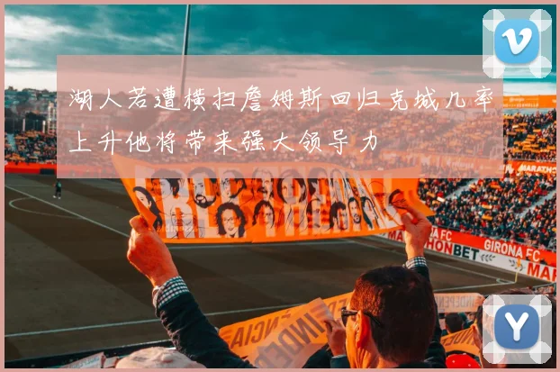 湖人若遭横扫詹姆斯回归克城几率上升他将带来强大领导力