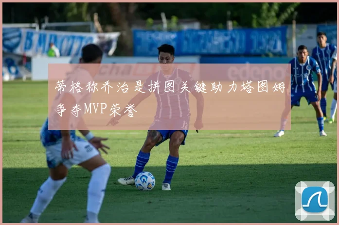 蒂格称乔治是拼图关键助力塔图姆争夺MVP荣誉