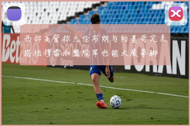 西部高管称杰伦布朗与约基奇完美搭档穆雷加盟绿军也能大展拳脚