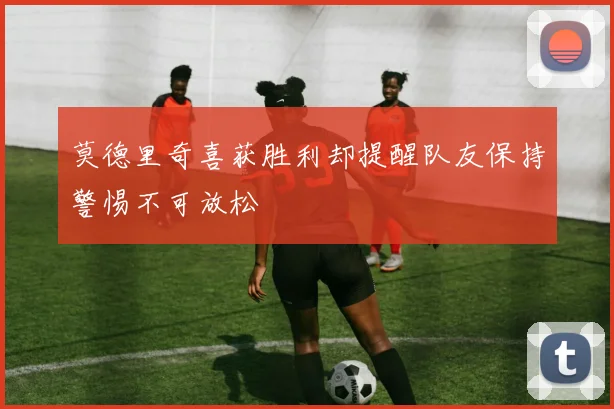 莫德里奇喜获胜利却提醒队友保持警惕不可放松