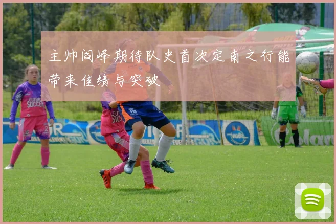 主帅阎峰期待队史首次定南之行能带来佳绩与突破