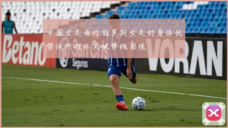 中国女足面对俄罗斯女足的身体优势依然难以突破锋线困境