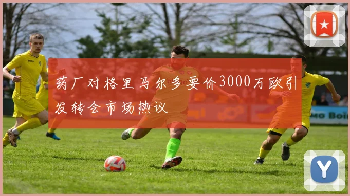 药厂对格里马尔多要价3000万欧引发转会市场热议