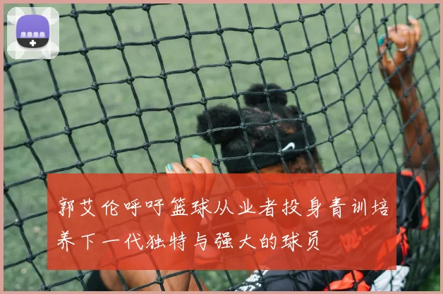 郭艾伦呼吁篮球从业者投身青训培养下一代独特与强大的球员