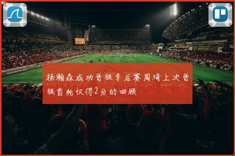 杨瀚森成功晋级季后赛周琦上次晋级首轮仅得2分的回顾