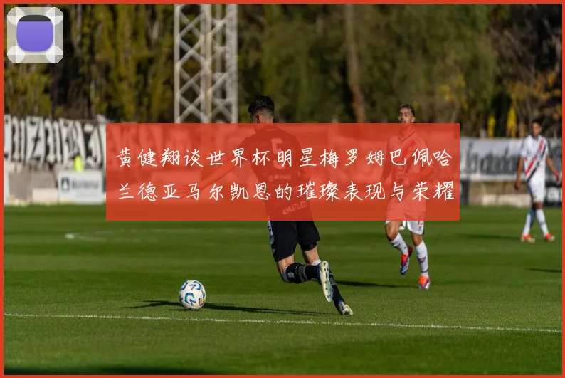 黄健翔谈世界杯明星梅罗姆巴佩哈兰德亚马尔凯恩的璀璨表现与荣耀时刻
