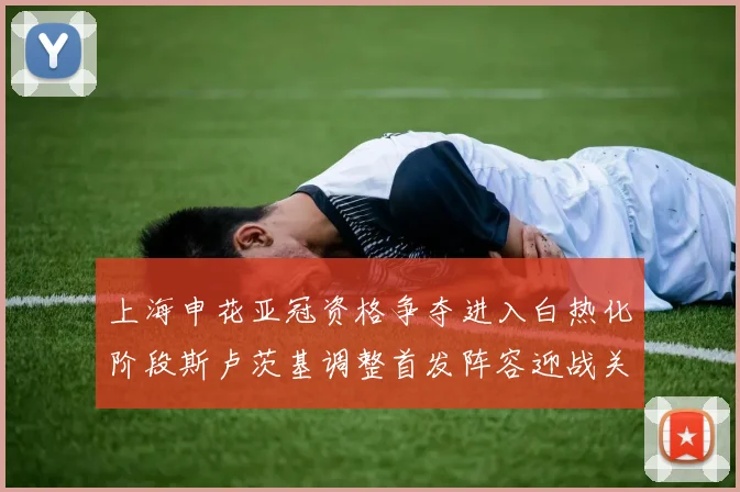 上海申花亚冠资格争夺进入白热化阶段斯卢茨基调整首发阵容迎战关键战役
