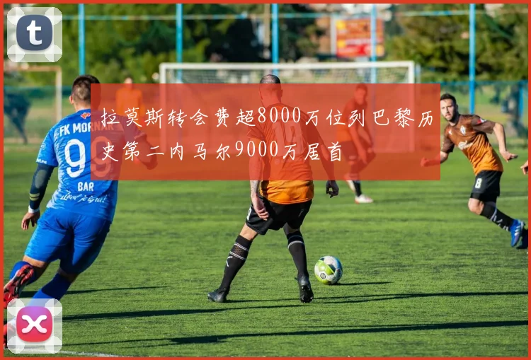 拉莫斯转会费超8000万位列巴黎历史第二内马尔9000万居首