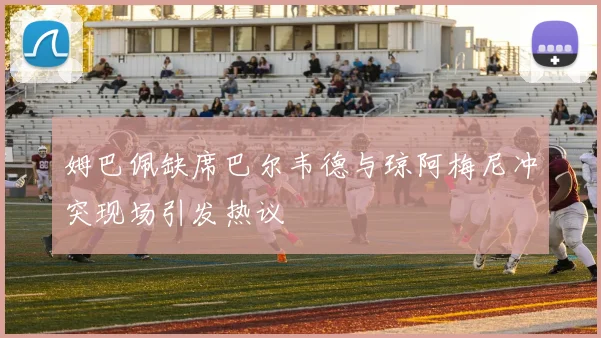 姆巴佩缺席巴尔韦德与琼阿梅尼冲突现场引发热议