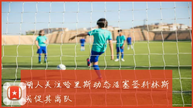 湖人关注哈里斯动态活塞签科林斯或促其离队
